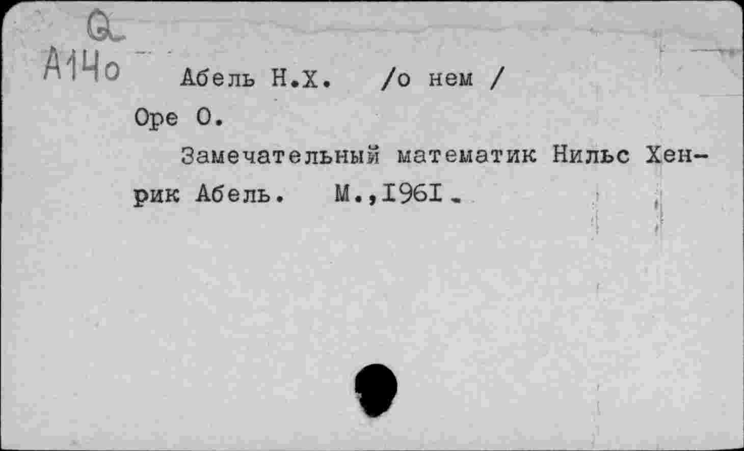 ﻿Gu
А1Чо '
Абель Н.Х. /о нем / Оре О.
Замечательный математик Нильс Хенрик Абель. М.,1961.